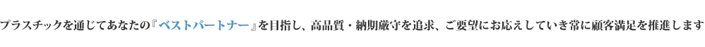 プラスチックを通じてあなたの『ベストパートナー』を目指し、高品質・納期厳守を追求、ご要望にお応えしていき常に顧客満足を推進します